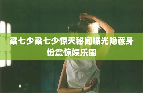 梁七少梁七少惊天秘闻曝光隐藏身份震惊娱乐圈