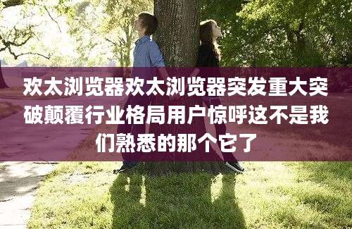 欢太浏览器欢太浏览器突发重大突破颠覆行业格局用户惊呼这不是我们熟悉的那个它了