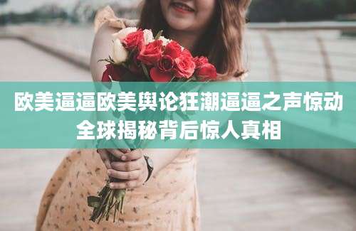 欧美逼逼欧美舆论狂潮逼逼之声惊动全球揭秘背后惊人真相