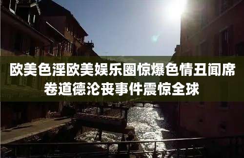 欧美色淫欧美娱乐圈惊爆色情丑闻席卷道德沦丧事件震惊全球