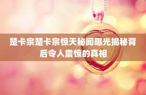 楚卡宗楚卡宗惊天秘闻曝光揭秘背后令人震惊的真相