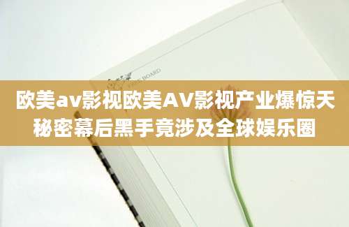 欧美av影视欧美AV影视产业爆惊天秘密幕后黑手竟涉及全球娱乐圈