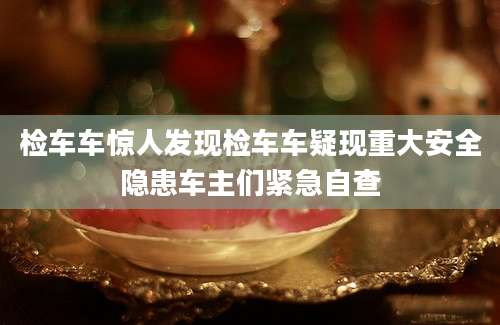 检车车惊人发现检车车疑现重大安全隐患车主们紧急自查
