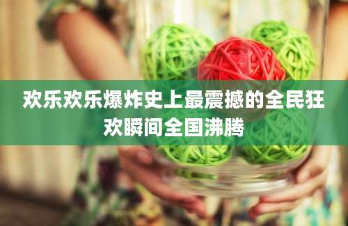 欢乐欢乐爆炸史上最震撼的全民狂欢瞬间全国沸腾