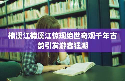 楠溪江楠溪江惊现绝世奇观千年古韵引发游客狂潮