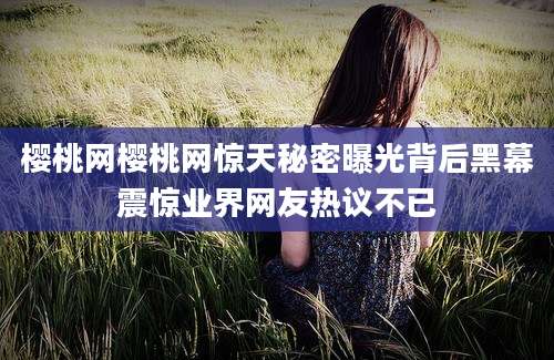 樱桃网樱桃网惊天秘密曝光背后黑幕震惊业界网友热议不已