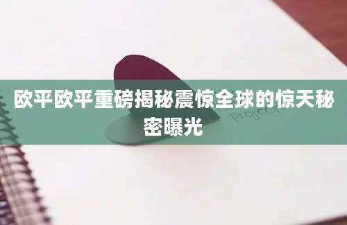 欧平欧平重磅揭秘震惊全球的惊天秘密曝光