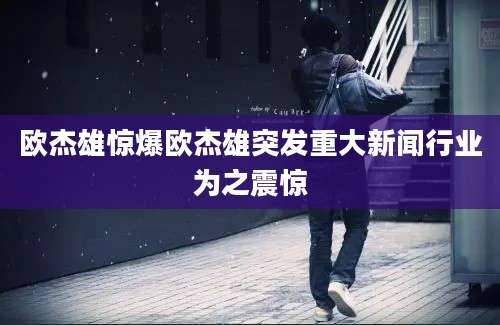 欧杰雄惊爆欧杰雄突发重大新闻行业为之震惊