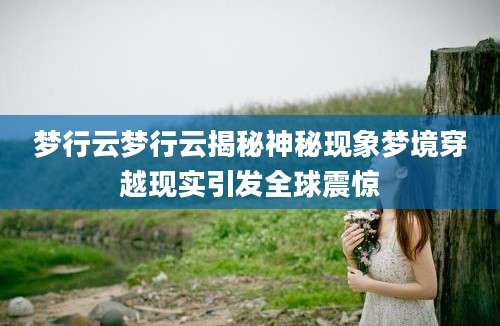梦行云梦行云揭秘神秘现象梦境穿越现实引发全球震惊