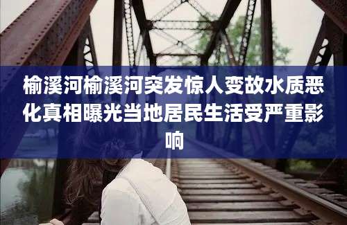榆溪河榆溪河突发惊人变故水质恶化真相曝光当地居民生活受严重影响