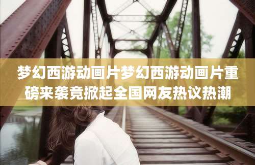 梦幻西游动画片梦幻西游动画片重磅来袭竟掀起全国网友热议热潮