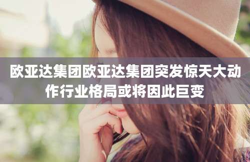 欧亚达集团欧亚达集团突发惊天大动作行业格局或将因此巨变