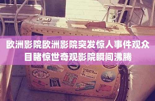 欧洲影院欧洲影院突发惊人事件观众目睹惊世奇观影院瞬间沸腾