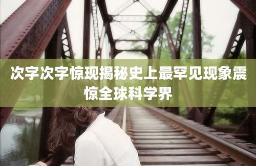 次字次字惊现揭秘史上最罕见现象震惊全球科学界