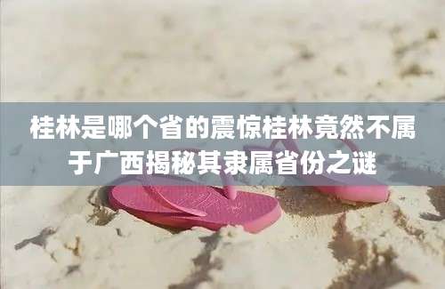 桂林是哪个省的震惊桂林竟然不属于广西揭秘其隶属省份之谜
