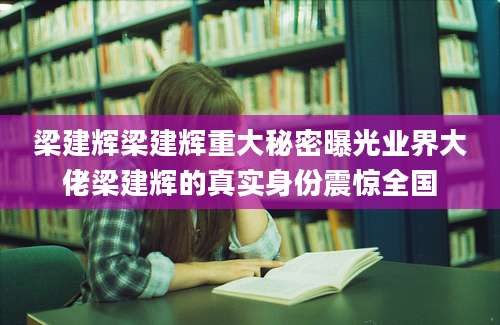 梁建辉梁建辉重大秘密曝光业界大佬梁建辉的真实身份震惊全国
