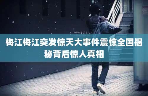 梅江梅江突发惊天大事件震惊全国揭秘背后惊人真相