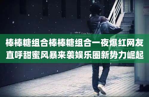 棒棒糖组合棒棒糖组合一夜爆红网友直呼甜蜜风暴来袭娱乐圈新势力崛起