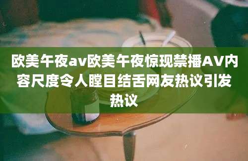 欧美午夜av欧美午夜惊现禁播AV内容尺度令人瞠目结舌网友热议引发热议