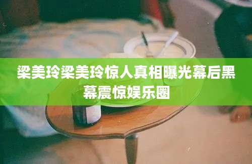 梁美玲梁美玲惊人真相曝光幕后黑幕震惊娱乐圈