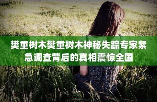 樊重树木樊重树木神秘失踪专家紧急调查背后的真相震惊全国