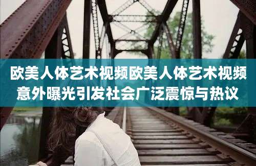 欧美人体艺术视频欧美人体艺术视频意外曝光引发社会广泛震惊与热议