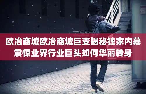 欧冶商城欧冶商城巨变揭秘独家内幕震惊业界行业巨头如何华丽转身