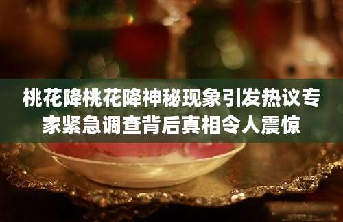 桃花降桃花降神秘现象引发热议专家紧急调查背后真相令人震惊