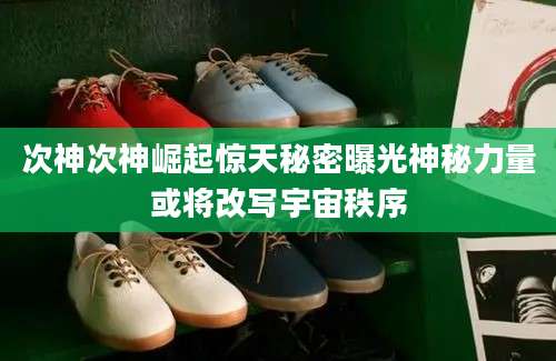 次神次神崛起惊天秘密曝光神秘力量或将改写宇宙秩序