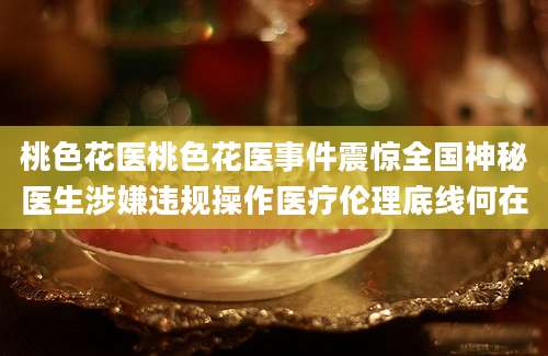 桃色花医桃色花医事件震惊全国神秘医生涉嫌违规操作医疗伦理底线何在
