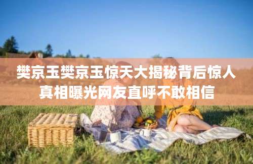 樊京玉樊京玉惊天大揭秘背后惊人真相曝光网友直呼不敢相信