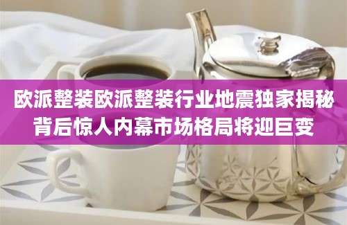 欧派整装欧派整装行业地震独家揭秘背后惊人内幕市场格局将迎巨变