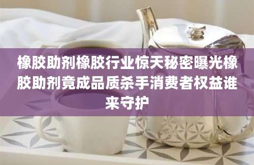 橡胶助剂橡胶行业惊天秘密曝光橡胶助剂竟成品质杀手消费者权益谁来守护