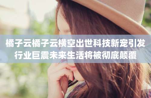 橘子云橘子云横空出世科技新宠引发行业巨震未来生活将被彻底颠覆