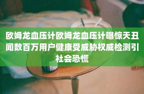 欧姆龙血压计欧姆龙血压计曝惊天丑闻数百万用户健康受威胁权威检测引社会恐慌