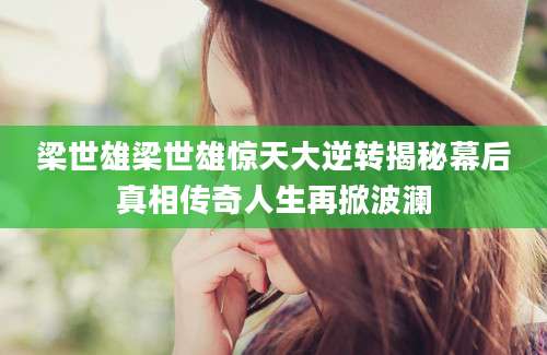 梁世雄梁世雄惊天大逆转揭秘幕后真相传奇人生再掀波澜