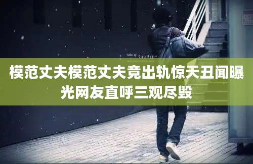 模范丈夫模范丈夫竟出轨惊天丑闻曝光网友直呼三观尽毁
