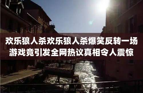 欢乐狼人杀欢乐狼人杀爆笑反转一场游戏竟引发全网热议真相令人震惊