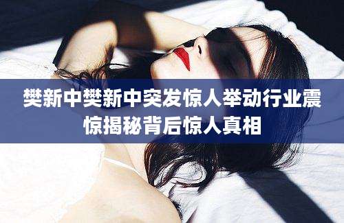 樊新中樊新中突发惊人举动行业震惊揭秘背后惊人真相