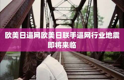 欧美日逼网欧美日联手逼网行业地震即将来临
