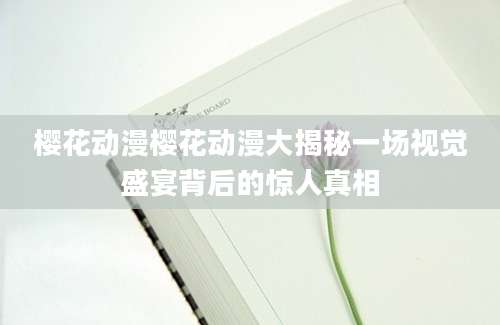 樱花动漫樱花动漫大揭秘一场视觉盛宴背后的惊人真相