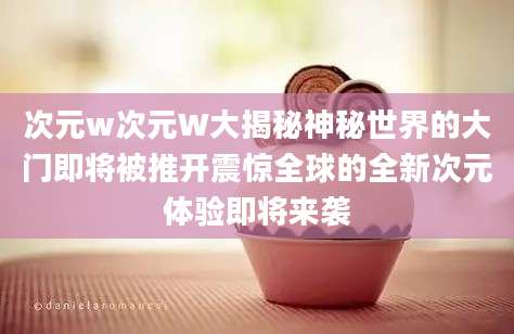 次元w次元W大揭秘神秘世界的大门即将被推开震惊全球的全新次元体验即将来袭
