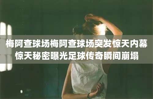 梅阿查球场梅阿查球场突发惊天内幕惊天秘密曝光足球传奇瞬间崩塌