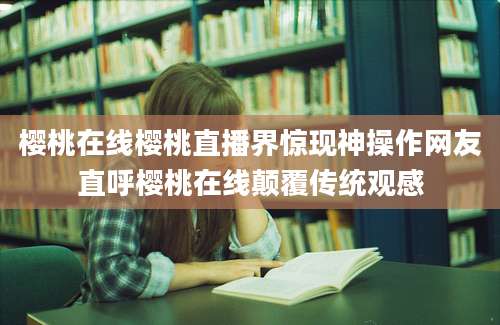 樱桃在线樱桃直播界惊现神操作网友直呼樱桃在线颠覆传统观感