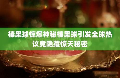 榛果球惊爆神秘榛果球引发全球热议竟隐藏惊天秘密