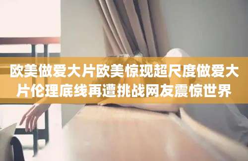 欧美做爱大片欧美惊现超尺度做爱大片伦理底线再遭挑战网友震惊世界