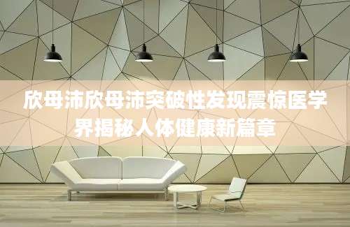 欣母沛欣母沛突破性发现震惊医学界揭秘人体健康新篇章