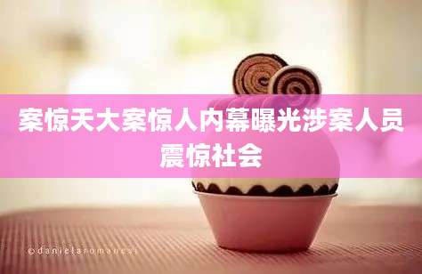 案惊天大案惊人内幕曝光涉案人员震惊社会