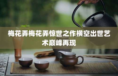 梅花弄梅花弄惊世之作横空出世艺术巅峰再现