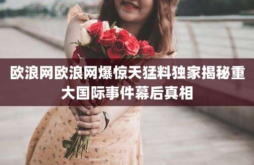 欧浪网欧浪网爆惊天猛料独家揭秘重大国际事件幕后真相